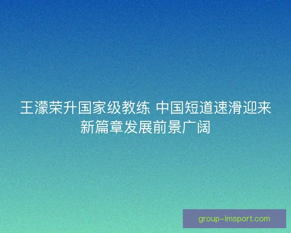 王濛荣升国家级教练 中国短道速滑迎来新篇章发展前景广阔 王濛荣升国家级教练 中国短道速滑迎来新篇章发展前景广阔