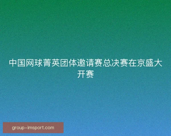 中国网球菁英团体邀请赛总决赛在京盛大开赛