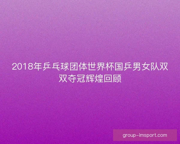 2018年乒乓球团体世界杯国乒男女队双双夺冠辉煌回顾 2018年乒乓球团体世界杯国乒男女队双双夺冠辉煌回顾