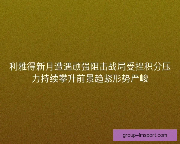 利雅得新月遭遇顽强阻击战局受挫积分压力持续攀升前景趋紧形势严峻 利雅得新月遭遇顽强阻击战局受挫积分压力持续攀升前景趋紧形势严峻