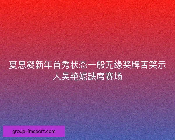 夏思凝新年首秀状态一般无缘奖牌苦笑示人吴艳妮缺席赛场
