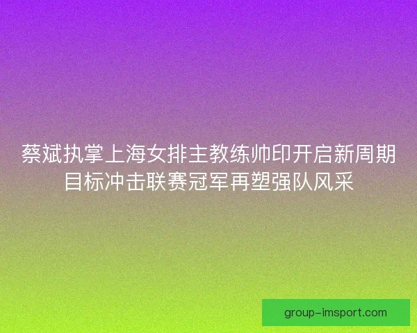 蔡斌执掌上海女排主教练帅印开启新周期目标冲击联赛冠军再塑强队风采 蔡斌执掌上海女排主教练帅印开启新周期目标冲击联赛冠军再塑强队风采