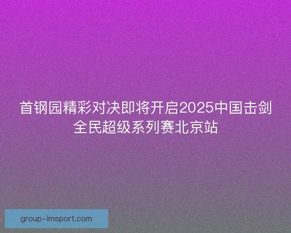 首钢园精彩对决即将开启2025中国击剑全民超级系列赛北京站 首钢园精彩对决即将开启2025中国击剑全民超级系列赛北京站