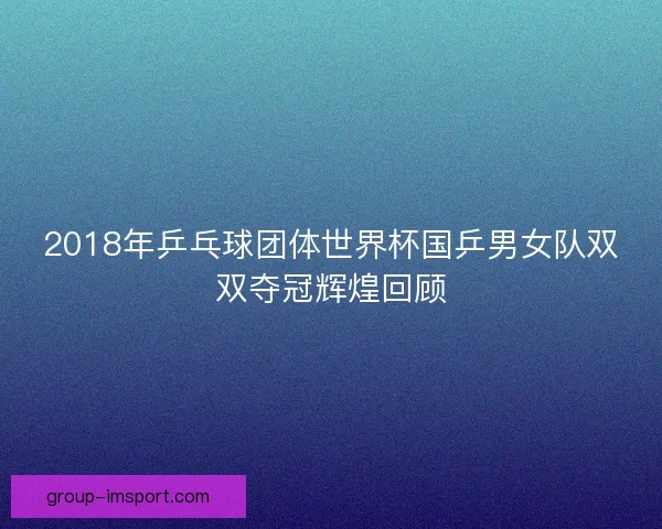 2018年乒乓球团体世界杯国乒男女队双双夺冠辉煌回顾