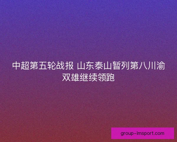 中超第五轮战报 山东泰山暂列第八川渝双雄继续领跑 中超第五轮战报 山东泰山暂列第八川渝双雄继续领跑