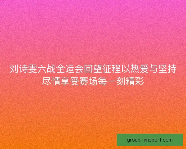 刘诗雯六战全运会回望征程以热爱与坚持尽情享受赛场每一刻精彩 刘诗雯六战全运会回望征程以热爱与坚持尽情享受赛场每一刻精彩
