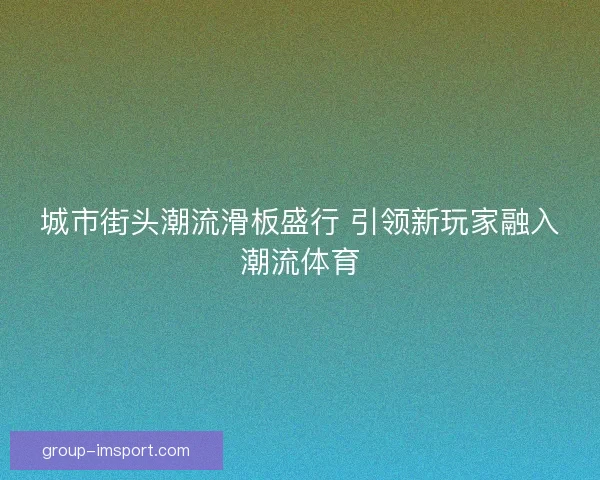 城市街头潮流滑板盛行 引领新玩家融入潮流体育 城市街头潮流滑板盛行 引领新玩家融入潮流体育