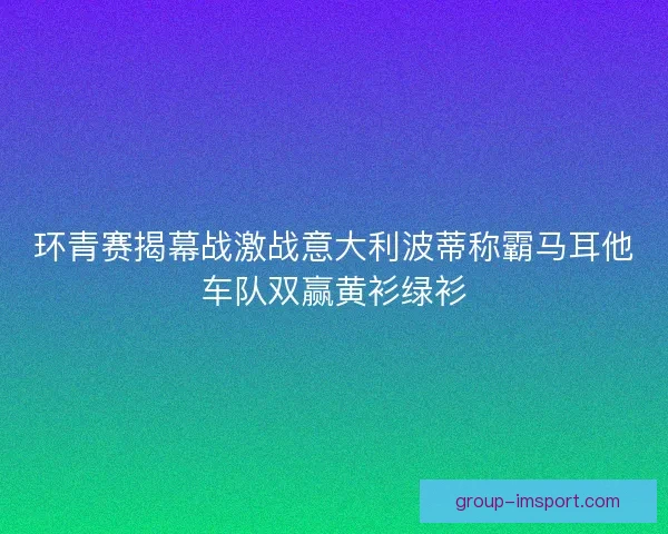 环青赛揭幕战激战意大利波蒂称霸马耳他车队双赢黄衫绿衫