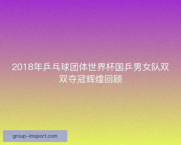 2018年乒乓球团体世界杯国乒男女队双双夺冠辉煌回顾 2018年乒乓球团体世界杯国乒男女队双双夺冠辉煌回顾