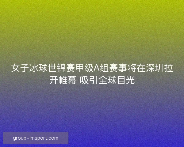 女子冰球世锦赛甲级A组赛事将在深圳拉开帷幕 吸引全球目光