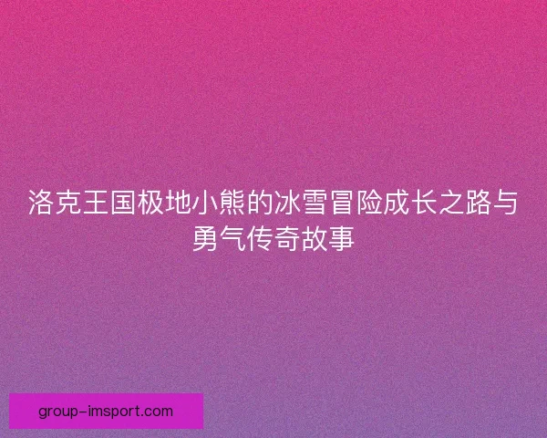 洛克王国极地小熊的冰雪冒险成长之路与勇气传奇故事